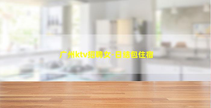 广州ktv招聘女-日结包住宿